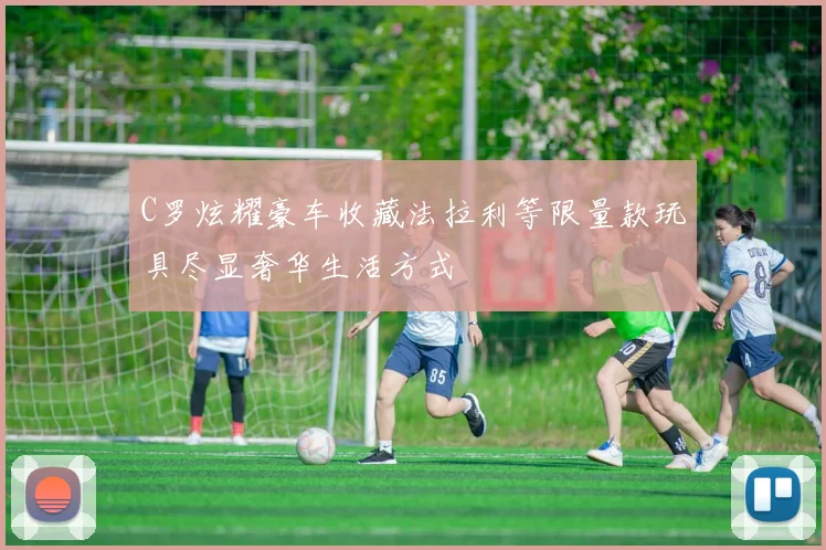 C罗炫耀豪车收藏法拉利等限量款玩具尽显奢华生活方式
