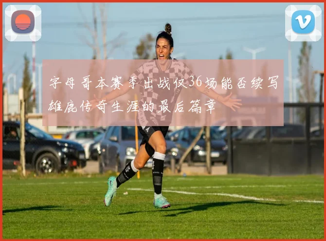 字母哥本赛季出战仅36场能否续写雄鹿传奇生涯的最后篇章