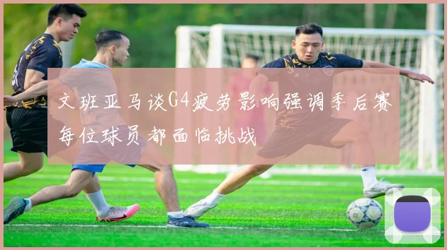 文班亚马谈G4疲劳影响强调季后赛每位球员都面临挑战