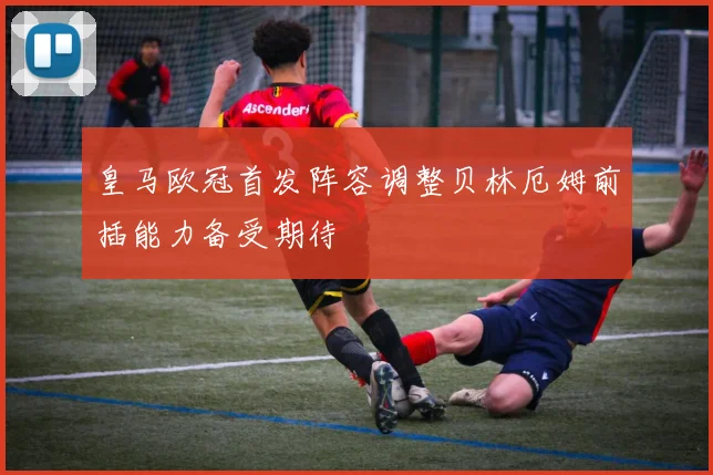 皇马欧冠首发阵容调整贝林厄姆前插能力备受期待