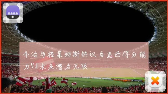 乔治与格莱姆斯热议马克西得分能力VJ未来潜力无限