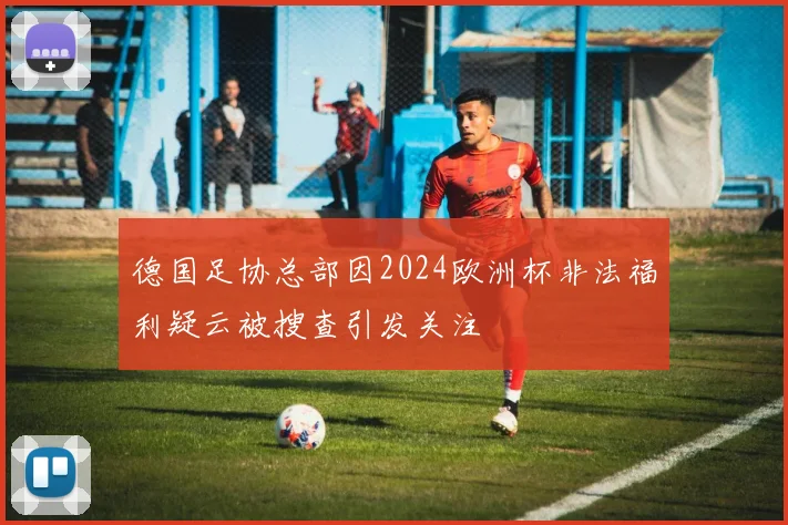德国足协总部因2024欧洲杯非法福利疑云被搜查引发关注