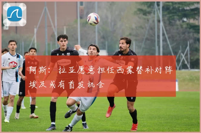 阿斯：拉亚愿意担任西蒙替补对阵埃及或有首发机会