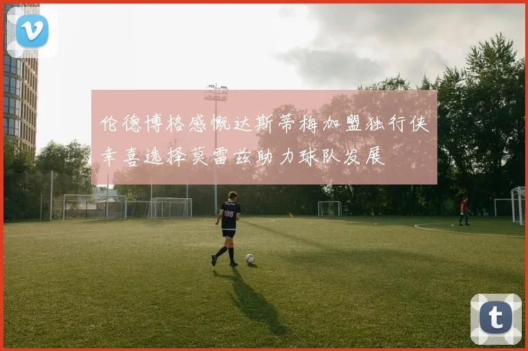 伦德博格感慨达斯蒂梅加盟独行侠幸喜选择莫雷兹助力球队发展