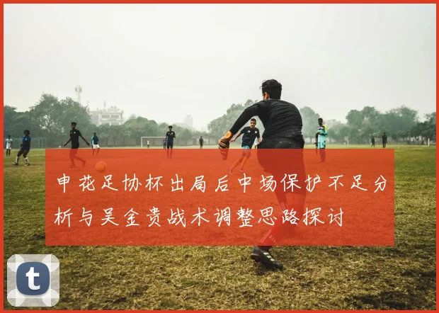 申花足协杯出局后中场保护不足分析与吴金贵战术调整思路探讨