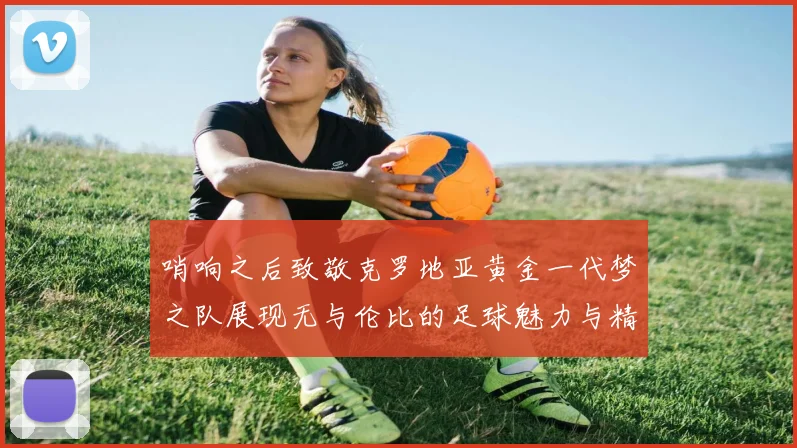 哨响之后致敬克罗地亚黄金一代梦之队展现无与伦比的足球魅力与精神