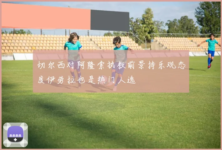 切尔西对阿隆索执教前景持乐观态度伊劳拉也是热门人选