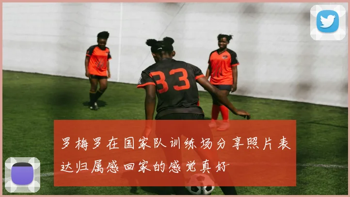 罗梅罗在国家队训练场分享照片表达归属感回家的感觉真好
