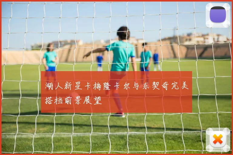 湖人新星卡梅隆卡尔与东契奇完美搭档前景展望