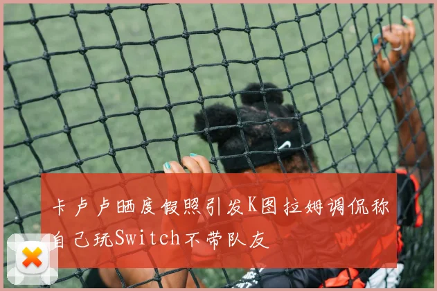 卡卢卢晒度假照引发K图拉姆调侃称自己玩Switch不带队友