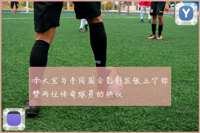 于大宝与李同国合影引发张玉宁称赞两位传奇球员的热议