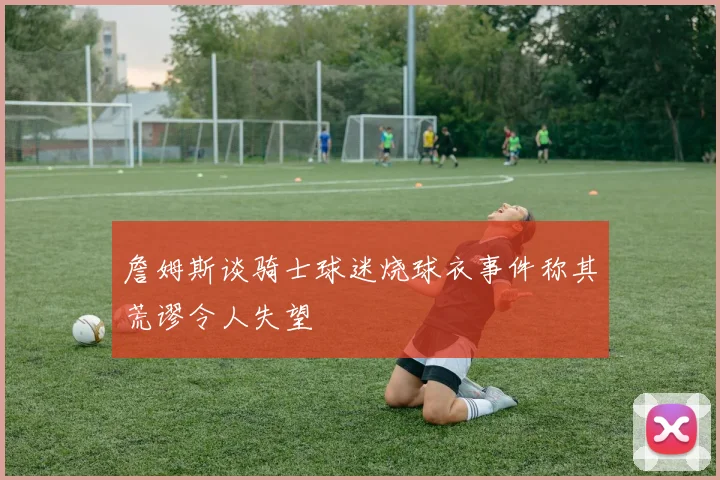 詹姆斯谈骑士球迷烧球衣事件称其荒谬令人失望