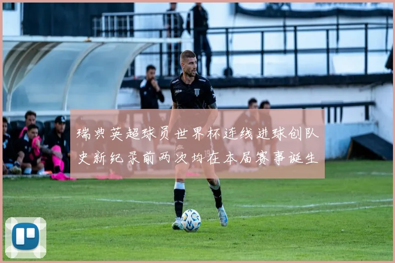 瑞典英超球员世界杯连线进球创队史新纪录前两次均在本届赛事诞生