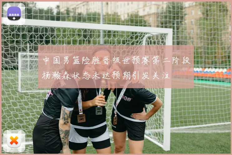 中国男篮险胜晋级世预赛第二阶段杨瀚森状态未达预期引发关注