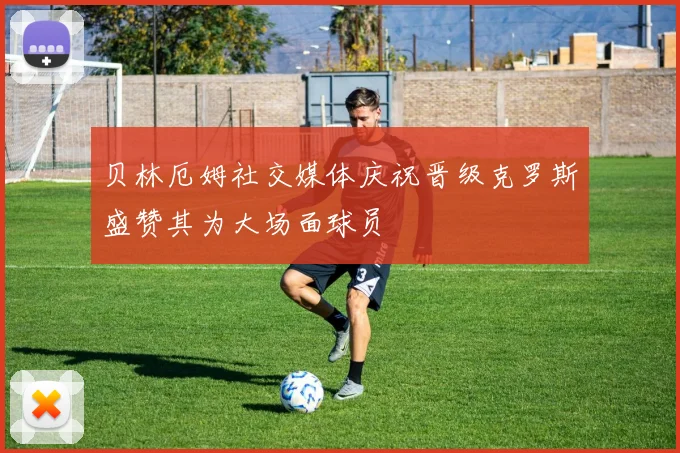 贝林厄姆社交媒体庆祝晋级克罗斯盛赞其为大场面球员