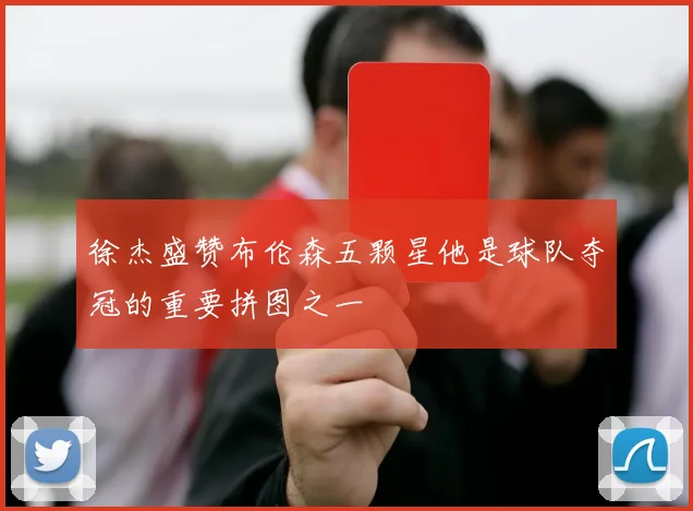 徐杰盛赞布伦森五颗星他是球队夺冠的重要拼图之一