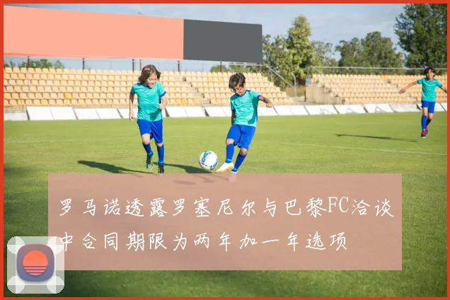 罗马诺透露罗塞尼尔与巴黎FC洽谈中合同期限为两年加一年选项