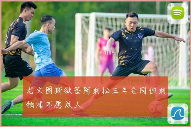 尤文图斯欲签阿利松三年合同但利物浦不愿放人