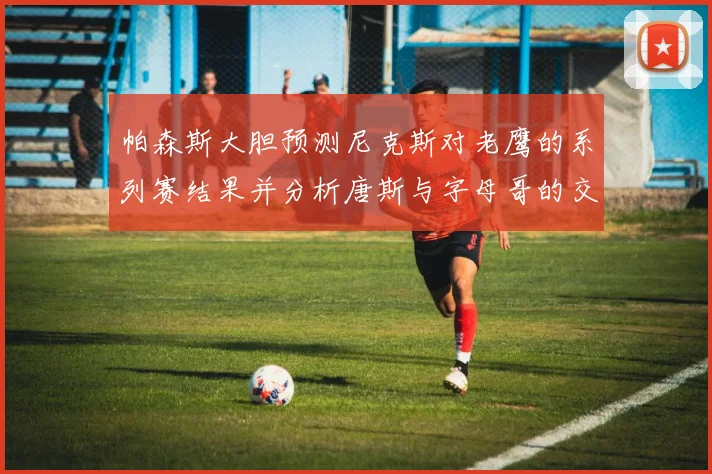帕森斯大胆预测尼克斯对老鹰的系列赛结果并分析唐斯与字母哥的交易可能性
