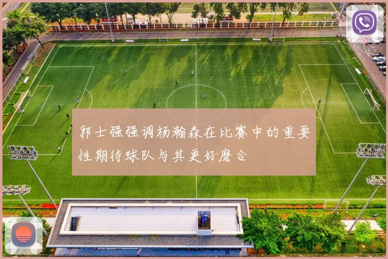 郭士强强调杨瀚森在比赛中的重要性期待球队与其更好磨合