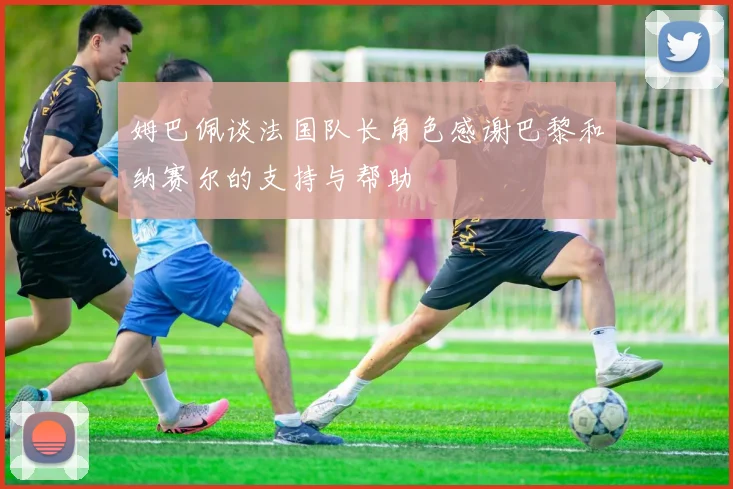 姆巴佩谈法国队长角色感谢巴黎和纳赛尔的支持与帮助