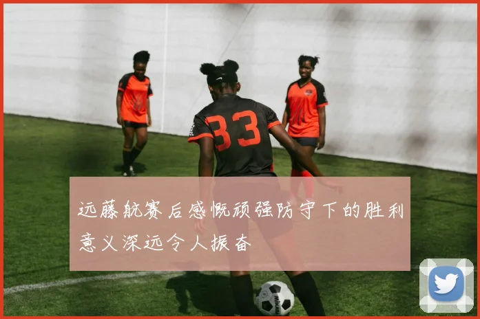 远藤航赛后感慨顽强防守下的胜利意义深远令人振奋