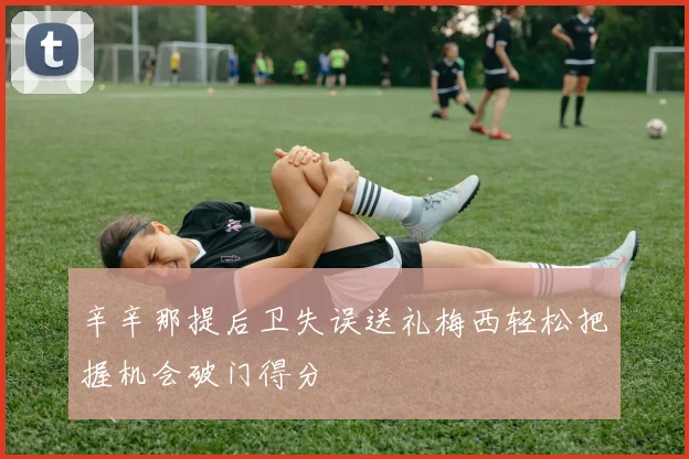 辛辛那提后卫失误送礼梅西轻松把握机会破门得分