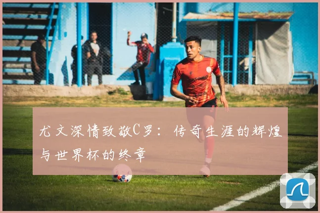 尤文深情致敬C罗：传奇生涯的辉煌与世界杯的终章