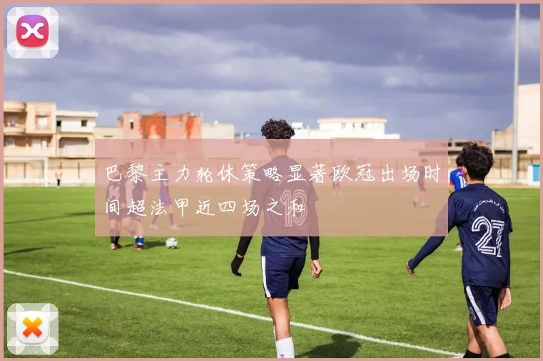 巴黎主力轮休策略显著欧冠出场时间超法甲近四场之和